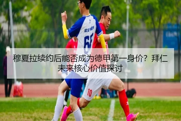 穆夏拉续约后能否成为德甲第一身价？拜仁未来核心价值探讨